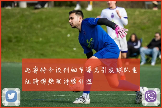 赵睿转会谈判细节曝光引发球队重组猜想热潮持续升温